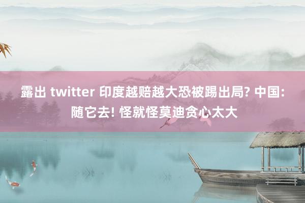 露出 twitter 印度越赔越大恐被踢出局? 中国: 随它去! 怪就怪莫迪贪心太大