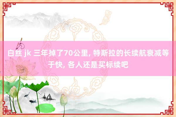 白丝 jk 三年掉了70公里， 特斯拉的长续航衰减等于快， 各人还是买标续吧