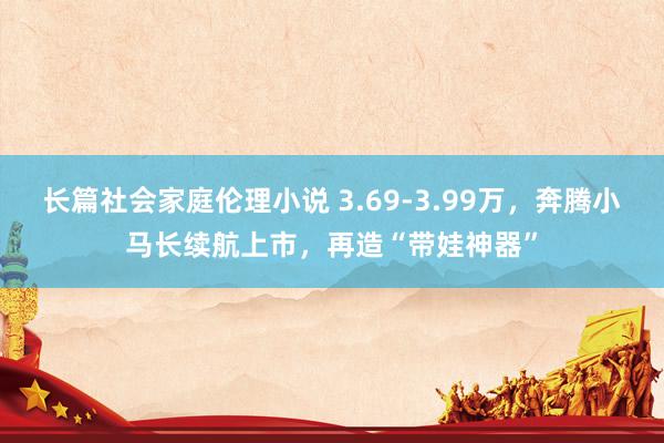 长篇社会家庭伦理小说 3.69-3.99万，奔腾小马长续航上市，再造“带娃神器”