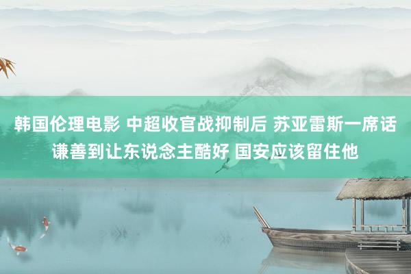 韩国伦理电影 中超收官战抑制后 苏亚雷斯一席话谦善到让东说念主酷好 国安应该留住他