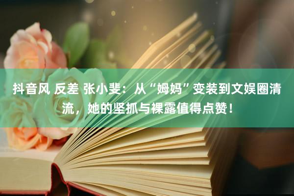 抖音风 反差 张小斐：从“姆妈”变装到文娱圈清流，她的坚抓与裸露值得点赞！