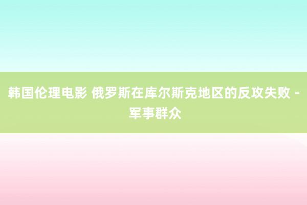 韩国伦理电影 俄罗斯在库尔斯克地区的反攻失败 - 军事群众