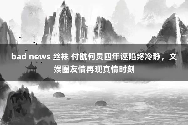 bad news 丝袜 付航何炅四年诬陷终冷静，文娱圈友情再现真情时刻