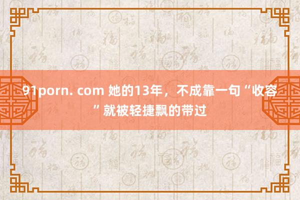 91porn. com 她的13年，不成靠一句“收容”就被轻捷飘的带过