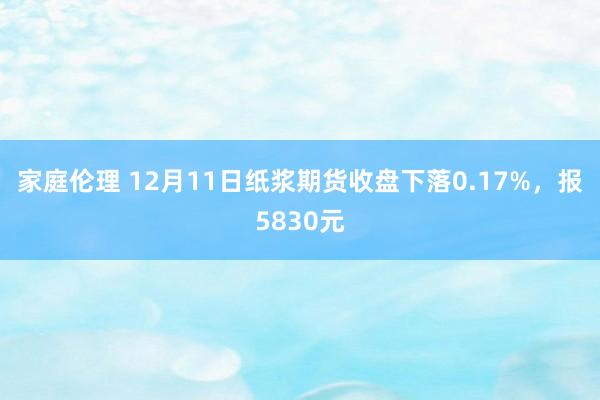 家庭伦理 12月11日纸浆期货收盘下落0.17%，报5830元