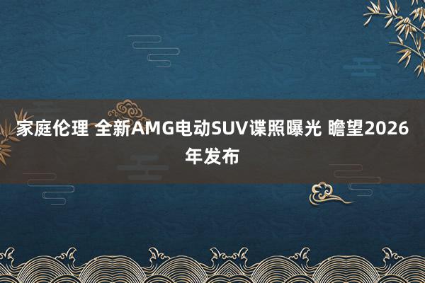 家庭伦理 全新AMG电动SUV谍照曝光 瞻望2026年发布