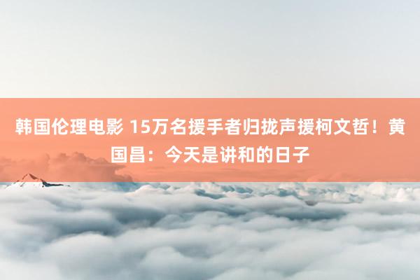 韩国伦理电影 15万名援手者归拢声援柯文哲！黄国昌：今天是讲和的日子