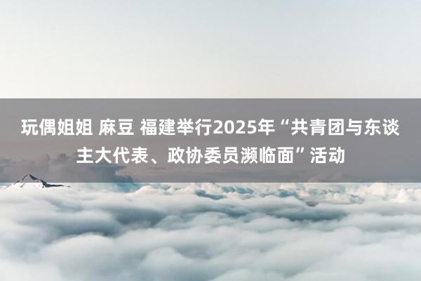 玩偶姐姐 麻豆 福建举行2025年“共青团与东谈主大代表、政协委员濒临面”活动