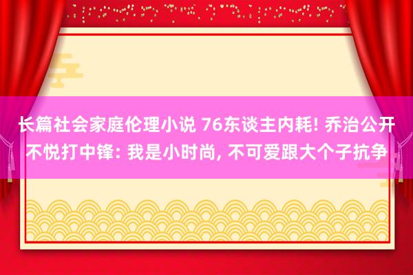 长篇社会家庭伦理小说 76东谈主内耗! 乔治公开不悦打中锋: 我是小时尚， 不可爱跟大个子抗争