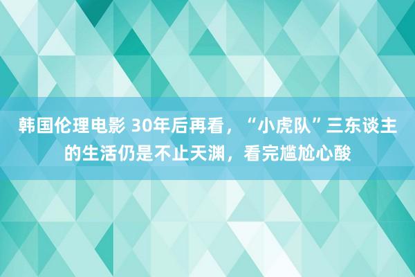 韩国伦理电影 30年后再看，“小虎队”三东谈主的生活仍是不止天渊，看完尴尬心酸