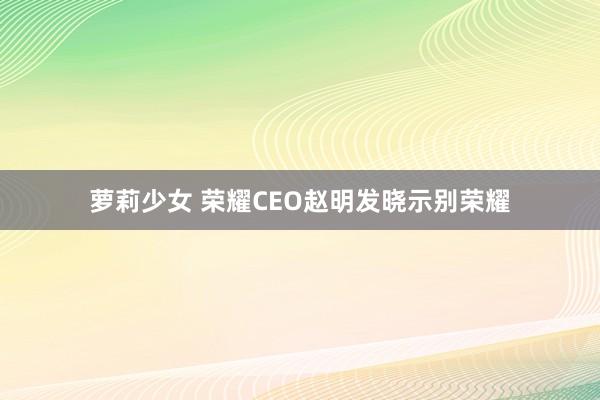 萝莉少女 荣耀CEO赵明发晓示别荣耀