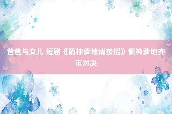 爸爸与女儿 短剧《箭神爹地请接招》箭神爹地齐市对决